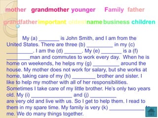 mother grandmother younger                 Family father

grandfatherimportant oldestname business children

         My (a) _______ is John Smith, and I am from the
 United States. There are three (b) _________ in my (c)
 _________. I am the (d) ______. My (e) _______ is a (f)
 ________man and commutes to work every day. When he is
 home on weekends, he helps my (g) _________ around the
 house. My mother does not work for salary, but she works at
 home, taking care of my (h) ________ brother and sister. I
 like to help my mother with all of her responsibilities.
 Sometimes I take care of my little brother. He’s only two years
 old. My (i) ______________ and (j) _________
 are very old and live with us. So I get to help them. I read to
 them in my spare time. My family is very (k) ____________ to
 me. We do many things together.
 