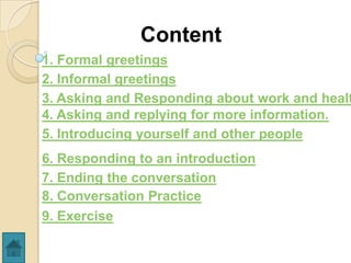Content
1. Formal greetings
2. Informal greetings
3. Asking and Responding about work and healt
4. Asking and replying for more information.
5. Introducing yourself and other people
6. Responding to an introduction
7. Ending the conversation
8. Conversation Practice
9. Exercise
 