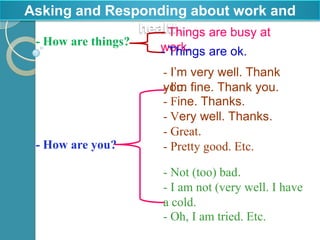 Asking and Responding about work and
               health
                  - Things are busy at
 - How are things?   work. are ok.
                     - Things
                     - I’m very well. Thank
                     - I’m
                     you. fine. Thank you.
                     - Fine. Thanks.
                     - Very well. Thanks.
                     - Great.
 - How are you?      - Pretty good. Etc.

                     - Not (too) bad.
                     - I am not (very well. I have
                     a cold.
                     - Oh, I am tried. Etc.
 