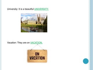 University: It is a beautiful UNIVERSITY.
Vacation: They are on VACATION.
 