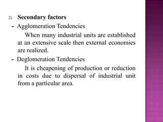 2) Secondary factors
- Agglomeration Tendencies
When many industrial units are established
at an extensive scale then external economies
are realized.
- Deglomeration Tendencies
It is cheapening of production or reduction
in costs due to dispersal of industrial unit
from a particular area.
 