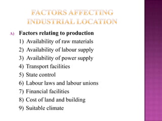 A) Factors relating to production
1) Availability of raw materials
2) Availability of labour supply
3) Availability of power supply
4) Transport facilities
5) State control
6) Labour laws and labour unions
7) Financial facilities
8) Cost of land and building
9) Suitable climate
 