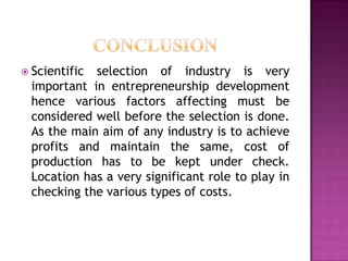  Scientific selection of industry is very
important in entrepreneurship development
hence various factors affecting must be
considered well before the selection is done.
As the main aim of any industry is to achieve
profits and maintain the same, cost of
production has to be kept under check.
Location has a very significant role to play in
checking the various types of costs.
 