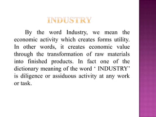 By the word Industry, we mean the
economic activity which creates forms utility.
In other words, it creates economic value
through the transformation of raw materials
into finished products. In fact one of the
dictionary meaning of the word „ INDUSTRY‟
is diligence or assiduous activity at any work
or task.
 