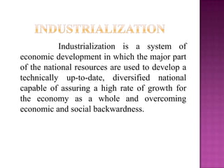 Industrialization is a system of
economic development in which the major part
of the national resources are used to develop a
technically up-to-date, diversified national
capable of assuring a high rate of growth for
the economy as a whole and overcoming
economic and social backwardness.
 