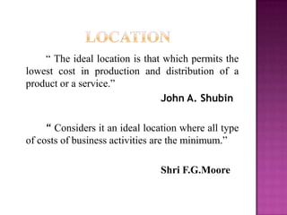 “ The ideal location is that which permits the
lowest cost in production and distribution of a
product or a service.”
John A. Shubin
“ Considers it an ideal location where all type
of costs of business activities are the minimum.”
Shri F.G.Moore
 