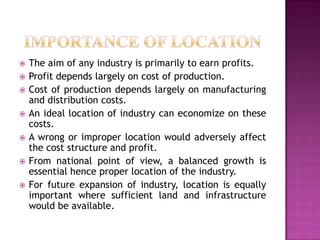  The aim of any industry is primarily to earn profits.
 Profit depends largely on cost of production.
 Cost of production depends largely on manufacturing
and distribution costs.
 An ideal location of industry can economize on these
costs.
 A wrong or improper location would adversely affect
the cost structure and profit.
 From national point of view, a balanced growth is
essential hence proper location of the industry.
 For future expansion of industry, location is equally
important where sufficient land and infrastructure
would be available.
 