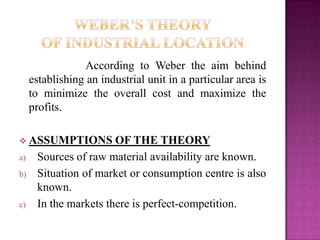 According to Weber the aim behind
establishing an industrial unit in a particular area is
to minimize the overall cost and maximize the
profits.
 ASSUMPTIONS OF THE THEORY
a) Sources of raw material availability are known.
b) Situation of market or consumption centre is also
known.
c) In the markets there is perfect-competition.
 