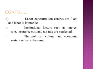 d) Labor concentration centres are fixed
and labor is immobile.
e) Institutional factors such as interest
rate, insurance cost and tax rate are neglected.
f) The political, cultural and economic
system remains the same.
 