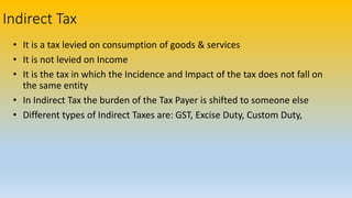 Indirect Tax
• It is a tax levied on consumption of goods & services
• It is not levied on Income
• It is the tax in which the Incidence and Impact of the tax does not fall on
the same entity
• In Indirect Tax the burden of the Tax Payer is shifted to someone else
• Different types of Indirect Taxes are: GST, Excise Duty, Custom Duty,
 