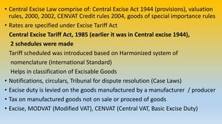 • Central Excise Law comprise of: Central Excise Act 1944 (provisions), valuation
rules, 2000, 2002, CENVAT Credit rules 2004, goods of special importance rules
• Rates are specified under Excise Tariff Act
Central Excise Tariff Act, 1985 (earlier it was in Central excise 1944),
2 schedules were made
Tariff scheduled was introduced based on Harmonized system of
nomenclature (International Standard)
Helps in classification of Excisable Goods
• Notifications, circulars, Tribunal for dispute resolution (Case Laws)
• Excise duty is levied on the goods manufactured by a manufacturer / producer
• Tax on manufactured goods not on sale or proceed of goods
• Excise, MODVAT (Modified VAT), CENVAT (Central VAT, Basic Excise Duty)
 