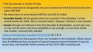 • The Act extends to whole of India
• Further extended to designated area and continental shelf & Ex Economic Zone
(upto 200 NM)
• No excise duty on area beyond 200 Nm and SEZ (in India)
• Excisable Goods: All the goods which are covered in the Schedule 1 of the
central Excise Act 1944, Salt is covered Ladoo / Samosa / Kachori is not covered
• Goods (though not defined in the Act) Movable & Marketable, actual sale may
or may not be there and mere saleability is not enough, it must have whole
sale market, commercially saleable
https://indiankanoon.org/doc/127314728/ (pt 2 & 3)
Excisable good are those goods which are included in the Schedule I (Basic excise
duty & Additional duty on goods of special importance)and Schedule II (special
excise duty and textile& Textile articles) of the CETA 1985 including salt
 