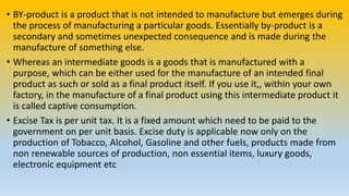 • BY-product is a product that is not intended to manufacture but emerges during
the process of manufacturing a particular goods. Essentially by-product is a
secondary and sometimes unexpected consequence and is made during the
manufacture of something else.
• Whereas an intermediate goods is a goods that is manufactured with a
purpose, which can be either used for the manufacture of an intended final
product as such or sold as a final product itself. If you use it,, within your own
factory, in the manufacture of a final product using this intermediate product it
is called captive consumption.
• Excise Tax is per unit tax. It is a fixed amount which need to be paid to the
government on per unit basis. Excise duty is applicable now only on the
production of Tobacco, Alcohol, Gasoline and other fuels, products made from
non renewable sources of production, non essential items, luxury goods,
electronic equipment etc
 
