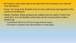 • BY Product: excise duty need to be paid when the by product are removed
from the factory
• Scrap: For scrap to be dutiable it has to arise continuosly and regularly in the
course of manufacture
• Waste / Residue: Waste products are rubbish and not useful, if sold in the
same form, it is not dutiable unless they can be re processed to make a
product eg:
• Kumbhikasari SSK ltd Vs CCE Pune II (Sugar & Brown Sugar)
• CCE Kanpur Vs Gayathri Glass Works (Broken or molten glass)
 