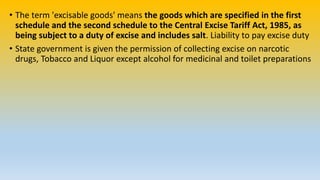 • The term 'excisable goods' means the goods which are specified in the first
schedule and the second schedule to the Central Excise Tariff Act, 1985, as
being subject to a duty of excise and includes salt. Liability to pay excise duty
• State government is given the permission of collecting excise on narcotic
drugs, Tobacco and Liquor except alcohol for medicinal and toilet preparations
 