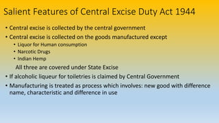Salient Features of Central Excise Duty Act 1944
• Central excise is collected by the central government
• Central excise is collected on the goods manufactured except
• Liquor for Human consumption
• Narcotic Drugs
• Indian Hemp
All three are covered under State Excise
• If alcoholic liqueur for toiletries is claimed by Central Government
• Manufacturing is treated as process which involves: new good with difference
name, characteristic and difference in use
 
