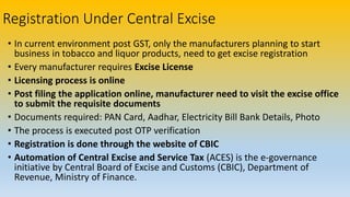 Registration Under Central Excise
• In current environment post GST, only the manufacturers planning to start
business in tobacco and liquor products, need to get excise registration
• Every manufacturer requires Excise License
• Licensing process is online
• Post filing the application online, manufacturer need to visit the excise office
to submit the requisite documents
• Documents required: PAN Card, Aadhar, Electricity Bill Bank Details, Photo
• The process is executed post OTP verification
• Registration is done through the website of CBIC
• Automation of Central Excise and Service Tax (ACES) is the e-governance
initiative by Central Board of Excise and Customs (CBIC), Department of
Revenue, Ministry of Finance.
 