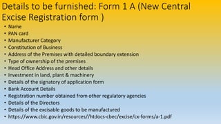 Details to be furnished: Form 1 A (New Central
Excise Registration form )
• Name
• PAN card
• Manufacturer Category
• Constitution of Business
• Address of the Premises with detailed boundary extension
• Type of ownership of the premises
• Head Office Address and other details
• Investment in land, plant & machinery
• Details of the signatory of application form
• Bank Account Details
• Registration number obtained from other regulatory agencies
• Details of the Directors
• Details of the excisable goods to be manufactured
• https://www.cbic.gov.in/resources//htdocs-cbec/excise/cx-forms/a-1.pdf
 