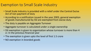 Exemption to Small Scale Industry
• Small Scale Industry is provided with a relief under the Central Excise
Act of non payment of duty
• According to a notification issued in the year 2003, general exemption
of goods manufactured by SSI are exempted from excise duty
• The duty is payable on Aggregate Turnover
• Aggregate turnover is calculated under a single ownership
• SSI exemption is given to organization whose turnover is more than 4
cr. In the previous financial year
• The exemption is given upto the level of first 1.5 crore
• NO exemption in branded goods
 