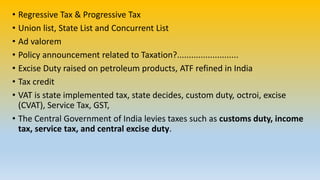 • Regressive Tax & Progressive Tax
• Union list, State List and Concurrent List
• Ad valorem
• Policy announcement related to Taxation?..........................
• Excise Duty raised on petroleum products, ATF refined in India
• Tax credit
• VAT is state implemented tax, state decides, custom duty, octroi, excise
(CVAT), Service Tax, GST,
• The Central Government of India levies taxes such as customs duty, income
tax, service tax, and central excise duty.
 