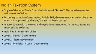 Indian Taxation System
• Origin of the word Tax is from the latin word “Taxare”. The word means: to
estimate or to Value
• According to Indian Constitution, Article 265, Government can only collect tax
when it is approved by the law/ an act has been passed
• In accordance with the rules and regulations mentioned in the Act, taxes are
imposed and collected
• India has 3 tier system of Tax
• Level 1: Central Government
• Level 2: State Government
• Level 3: Municipal / Local Government
 