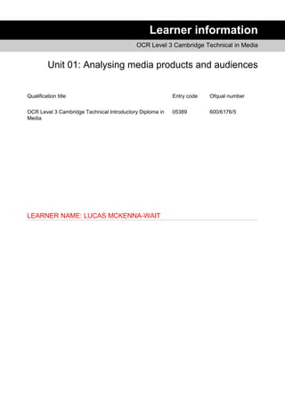 Learner information
OCR Level 3 Cambridge Technical in Media
Unit 01: Analysing media products and audiences
Qualification title Entry code Ofqual number
OCR Level 3 Cambridge Technical Introductory Diploma in
Media
05389 600/6176/5
LEARNER NAME: LUCAS MCKENNA-WAIT
 