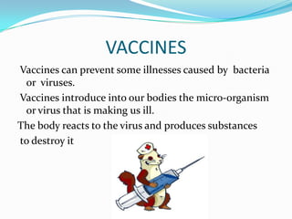 VACCINES
Vaccines can prevent some illnesses caused by bacteria
or viruses.
Vaccines introduce into our bodies the micro-organism
or virus that is making us ill.
The body reacts to the virus and produces substances
to destroy it

 