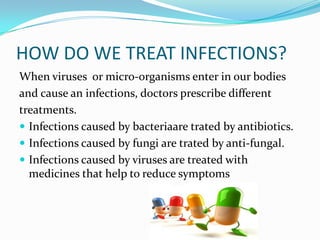 HOW DO WE TREAT INFECTIONS?
When viruses or micro-organisms enter in our bodies
and cause an infections, doctors prescribe different
treatments.
 Infections caused by bacteriaare trated by antibiotics.
 Infections caused by fungi are trated by anti-fungal.
 Infections caused by viruses are treated with
medicines that help to reduce symptoms

 