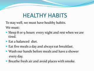 HEALTHY HABITS
To stay well, we must have healthy habits.
We must:
 Sleep 8 or 9 hours every night and rest when we are
tired.
 Eat a balanced diet.
 Eat five meals a day and always eat breakfast.
 Wash our hands before meals and have a shower
every day.
 Breathe fresh air and avoid places with smoke.

 