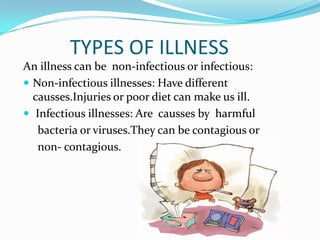 TYPES OF ILLNESS
An illness can be non-infectious or infectious:
 Non-infectious illnesses: Have different
causses.Injuries or poor diet can make us ill.
 Infectious illnesses: Are causses by harmful
bacteria or viruses.They can be contagious or
non- contagious.

 