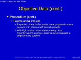 Chapter 19: Heart and Neck Vessels




                           Objective Data (cont.)
           Precordium (cont.)
                Palpate apical impulse
                  • Palpable in about half of adults; is not palpable in obese
                     persons or in persons with thick chest walls
                   • With high cardiac output states (anxiety, fever,
                     hyperthyroidism, anemia), apical impulse increases in
                     amplitude and duration




                   Elsevier items and derived items © 2012, 2008, 2004, 2000, 1996, 1992 by Saunders, an imprint of Elsevier Inc.   Slide 19-100
 