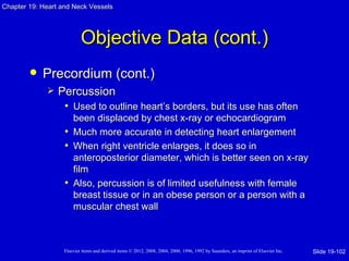 Chapter 19: Heart and Neck Vessels




                           Objective Data (cont.)
           Precordium (cont.)
                Percussion
                  • Used to outline heart’s borders, but its use has often
                     been displaced by chest x-ray or echocardiogram
                   • Much more accurate in detecting heart enlargement
                   • When right ventricle enlarges, it does so in
                     anteroposterior diameter, which is better seen on x-ray
                     film
                   • Also, percussion is of limited usefulness with female
                     breast tissue or in an obese person or a person with a
                     muscular chest wall



                   Elsevier items and derived items © 2012, 2008, 2004, 2000, 1996, 1992 by Saunders, an imprint of Elsevier Inc.   Slide 19-102
 
