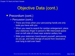 Chapter 19: Heart and Neck Vessels




                           Objective Data (cont.)
           Precordium (cont.)
                Percussion (cont.)
                  • There are times when your percussing hands are only
                     tools you have with you
                   • When you need to search for cardiac enlargement, place
                     your stationary finger in person’s fifth intercostal space
                     over on left side of chest near anterior axillary line
                   • Slide your stationary hand toward yourself, percussing
                     as you go, and note change of sound from resonance
                     over lung to dull over heart




                   Elsevier items and derived items © 2012, 2008, 2004, 2000, 1996, 1992 by Saunders, an imprint of Elsevier Inc.   Slide 19-103
 
