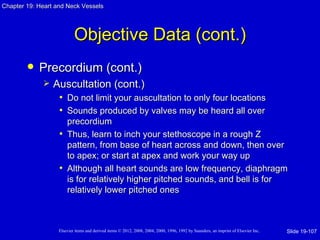 Chapter 19: Heart and Neck Vessels




                           Objective Data (cont.)
           Precordium (cont.)
                Auscultation (cont.)
                  • Do not limit your auscultation to only four locations
                  • Sounds produced by valves may be heard all over
                     precordium
                   • Thus, learn to inch your stethoscope in a rough Z
                     pattern, from base of heart across and down, then over
                     to apex; or start at apex and work your way up
                   • Although all heart sounds are low frequency, diaphragm
                     is for relatively higher pitched sounds, and bell is for
                     relatively lower pitched ones



                   Elsevier items and derived items © 2012, 2008, 2004, 2000, 1996, 1992 by Saunders, an imprint of Elsevier Inc.   Slide 19-107
 
