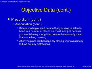Chapter 19: Heart and Neck Vessels




                           Objective Data (cont.)
           Precordium (cont.)
                Auscultation (cont.)
                  • Before you begin, alert person that you always listen to
                     heart in a number of places on chest, and just because
                     you are listening a long time does not necessarily mean
                     that something is wrong
                   • After you place stethoscope, try closing your eyes briefly
                     to tune out any distractions




                   Elsevier items and derived items © 2012, 2008, 2004, 2000, 1996, 1992 by Saunders, an imprint of Elsevier Inc.   Slide 19-108
 
