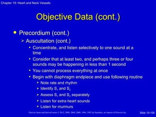 Chapter 19: Heart and Neck Vessels




                           Objective Data (cont.)
           Precordium (cont.)
                Auscultation (cont.)
                  • Concentrate, and listen selectively to one sound at a
                     time
                   • Consider that at least two, and perhaps three or four
                     sounds may be happening in less than 1 second
                   • You cannot process everything at once
                   • Begin with diaphragm endpiece and use following routine
                               Note rate and rhythm
                               Identify S1 and S2
                               Assess S1 and S2 separately
                               Listen for extra heart sounds
                               Listen for murmurs
                   Elsevier items and derived items © 2012, 2008, 2004, 2000, 1996, 1992 by Saunders, an imprint of Elsevier Inc.   Slide 19-109
 