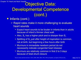 Chapter 19: Heart and Neck Vessels

                     Objective Data:
               Developmental Competence
                         (cont.)
           Infants (cont.)
                Rapid rates make it more challenging to evaluate
                 heart sounds
                  • Expect heart sounds to be louder in infants than in adults
                     because of infant’s thinner chest wall.
                   • Also, S2 has a higher pitch and is sharper than S1
                   • Splitting of S2 just after height of inspiration is common,
                     not at birth, but beginning a few hours after birth
                   • Murmurs in immediate newborn period do not
                     necessarily indicate congenital heart disease
                   • Murmurs are relatively common in first 2 to 3 days
                     because of fetal shunt closure
                   Elsevier items and derived items © 2012, 2008, 2004, 2000, 1996, 1992 by Saunders, an imprint of Elsevier Inc.   Slide 19-113
 