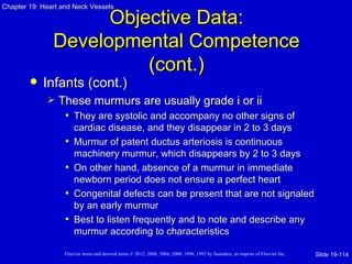 Chapter 19: Heart and Neck Vessels

                     Objective Data:
               Developmental Competence
                         (cont.)
           Infants (cont.)
                These murmurs are usually grade i or ii
                  • They are systolic and accompany no other signs of
                       cardiac disease, and they disappear in 2 to 3 days
                   •   Murmur of patent ductus arteriosis is continuous
                       machinery murmur, which disappears by 2 to 3 days
                   •   On other hand, absence of a murmur in immediate
                       newborn period does not ensure a perfect heart
                   •   Congenital defects can be present that are not signaled
                       by an early murmur
                   •   Best to listen frequently and to note and describe any
                       murmur according to characteristics

                   Elsevier items and derived items © 2012, 2008, 2004, 2000, 1996, 1992 by Saunders, an imprint of Elsevier Inc.   Slide 19-114
 