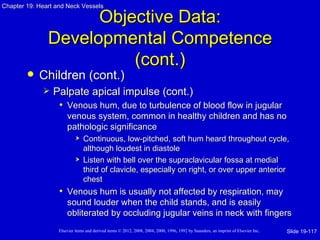 Chapter 19: Heart and Neck Vessels

                     Objective Data:
               Developmental Competence
                         (cont.)
           Children (cont.)
                Palpate apical impulse (cont.)
                  • Venous hum, due to turbulence of blood flow in jugular
                       venous system, common in healthy children and has no
                       pathologic significance
                               Continuous, low-pitched, soft hum heard throughout cycle,
                                although loudest in diastole
                               Listen with bell over the supraclavicular fossa at medial
                                third of clavicle, especially on right, or over upper anterior
                                chest
                   • Venous hum is usually not affected by respiration, may
                       sound louder when the child stands, and is easily
                       obliterated by occluding jugular veins in neck with fingers
                   Elsevier items and derived items © 2012, 2008, 2004, 2000, 1996, 1992 by Saunders, an imprint of Elsevier Inc.   Slide 19-117
 
