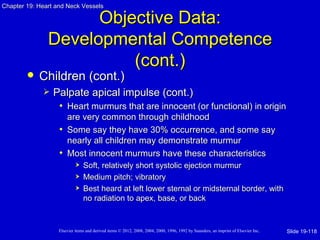 Chapter 19: Heart and Neck Vessels

                     Objective Data:
               Developmental Competence
                         (cont.)
           Children (cont.)
                Palpate apical impulse (cont.)
                  • Heart murmurs that are innocent (or functional) in origin
                     are very common through childhood
                   • Some say they have 30% occurrence, and some say
                     nearly all children may demonstrate murmur
                   • Most innocent murmurs have these characteristics
                               Soft, relatively short systolic ejection murmur
                               Medium pitch; vibratory
                               Best heard at left lower sternal or midsternal border, with
                                no radiation to apex, base, or back


                   Elsevier items and derived items © 2012, 2008, 2004, 2000, 1996, 1992 by Saunders, an imprint of Elsevier Inc.   Slide 19-118
 