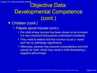 Chapter 19: Heart and Neck Vessels

                     Objective Data:
               Developmental Competence
                         (cont.)
           Children (cont.)
                Palpate apical impulse (cont.)
                  • For child whose murmur has been shown to be innocent,
                     it is very important that parents understand completely
                   • They need to believe that this murmur is just a “noise”
                     and has no pathologic significance
                   • Otherwise, parents may become overprotective and limit
                     activity for child, which may result in child developing a
                     negative self-concept




                   Elsevier items and derived items © 2012, 2008, 2004, 2000, 1996, 1992 by Saunders, an imprint of Elsevier Inc.   Slide 19-119
 