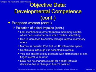 Chapter 19: Heart and Neck Vessels

                     Objective Data:
               Developmental Competence
                         (cont.)
           Pregnant woman (cont.)
                Palpation of apical impulse (cont.)
                  • Last-mentioned murmur termed a mammary souffle,
                       which occurs near term or when mother is lactating
                   •   Due to increased blood flow through internal mammary
                       artery
                   •   Murmur is heard in 2nd, 3rd, or 4th intercostal space
                   •   Continuous, although it is accented in systole
                   •   You can obliterate it by pressure with stethoscope or one
                       finger lateral to murmur
                   •   ECG has no changes except for a slight left axis
                       deviation due to change in heart’s position
                   Elsevier items and derived items © 2012, 2008, 2004, 2000, 1996, 1992 by Saunders, an imprint of Elsevier Inc.   Slide 19-123
 