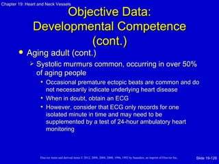 Chapter 19: Heart and Neck Vessels

                     Objective Data:
               Developmental Competence
                         (cont.)
           Aging adult (cont.)
                Systolic murmurs common, occurring in over 50%
                 of aging people
                  • Occasional premature ectopic beats are common and do
                     not necessarily indicate underlying heart disease
                   • When in doubt, obtain an ECG
                   • However, consider that ECG only records for one
                     isolated minute in time and may need to be
                     supplemented by a test of 24-hour ambulatory heart
                     monitoring



                   Elsevier items and derived items © 2012, 2008, 2004, 2000, 1996, 1992 by Saunders, an imprint of Elsevier Inc.   Slide 19-126
 