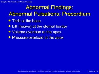 Chapter 19: Heart and Neck Vessels


              Abnormal Findings:
        Abnormal Pulsations: Precordium
           Thrill at the base
           Lift (heave) at the sternal border
           Volume overload at the apex
           Pressure overload at the apex




                   Elsevier items and derived items © 2012, 2008, 2004, 2000, 1996, 1992 by Saunders, an imprint of Elsevier Inc.   Slide 19-129
 