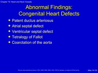 Chapter 19: Heart and Neck Vessels


                      Abnormal Findings:
                    Congenital Heart Defects
           Patent ductus arteriosus
           Atrial septal defect
           Ventricular septal defect
           Tetralogy of Fallot
           Coarctation of the aorta




                   Elsevier items and derived items © 2012, 2008, 2004, 2000, 1996, 1992 by Saunders, an imprint of Elsevier Inc.   Slide 19-130
 