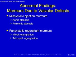 Chapter 19: Heart and Neck Vessels


              Abnormal Findings:
         Murmurs Due to Valvular Defects
           Midsystolic ejection murmurs
                Aortic stenosis
                Pulmonic stenosis

           Pansystolic regurgitant murmurs
                Mitral regurgitation
                Tricuspid regurgitation




                   Elsevier items and derived items © 2012, 2008, 2004, 2000, 1996, 1992 by Saunders, an imprint of Elsevier Inc.   Slide 19-131
 
