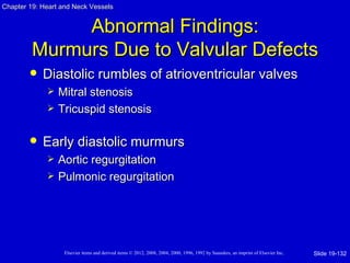 Chapter 19: Heart and Neck Vessels


              Abnormal Findings:
         Murmurs Due to Valvular Defects
           Diastolic rumbles of atrioventricular valves
                Mitral stenosis
                Tricuspid stenosis

           Early diastolic murmurs
                Aortic regurgitation
                Pulmonic regurgitation




                   Elsevier items and derived items © 2012, 2008, 2004, 2000, 1996, 1992 by Saunders, an imprint of Elsevier Inc.   Slide 19-132
 
