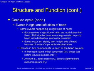 Chapter 19: Heart and Neck Vessels




             Structure and Function (cont.)
           Cardiac cycle (cont.)
                Events in right and left sides of heart
                  • Same events happening in right side of heart
                               But pressures in right side of heart are much lower than
                                those of left side because less energy needed to pump
                                blood to its destination, pulmonary circulation
                               Events occur just slightly later in right side of heart
                                because of route of myocardial depolarization
                   • Results in two components to each of the heart sounds
                               In first heart sound, mitral component (M1) closes just
                                before tricuspid component (T1)
                               And with S2, aortic closure (A2) occurs slightly before
                                pulmonic closure (P2)

                   Elsevier items and derived items © 2012, 2008, 2004, 2000, 1996, 1992 by Saunders, an imprint of Elsevier Inc.   Slide 19-22
 