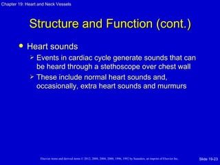 Chapter 19: Heart and Neck Vessels




             Structure and Function (cont.)
           Heart sounds
                Events in cardiac cycle generate sounds that can
                 be heard through a stethoscope over chest wall
                These include normal heart sounds and,
                 occasionally, extra heart sounds and murmurs




                   Elsevier items and derived items © 2012, 2008, 2004, 2000, 1996, 1992 by Saunders, an imprint of Elsevier Inc.   Slide 19-23
 