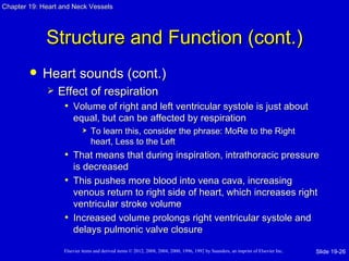 Chapter 19: Heart and Neck Vessels




             Structure and Function (cont.)
           Heart sounds (cont.)
                Effect of respiration
                  • Volume of right and left ventricular systole is just about
                       equal, but can be affected by respiration
                               To learn this, consider the phrase: MoRe to the Right
                                heart, Less to the Left
                   • That means that during inspiration, intrathoracic pressure
                     is decreased
                   • This pushes more blood into vena cava, increasing
                     venous return to right side of heart, which increases right
                     ventricular stroke volume
                   • Increased volume prolongs right ventricular systole and
                     delays pulmonic valve closure

                   Elsevier items and derived items © 2012, 2008, 2004, 2000, 1996, 1992 by Saunders, an imprint of Elsevier Inc.   Slide 19-26
 
